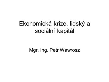 Ekonomická krize, lidský a sociální kapitál Mgr. Ing. Petr Wawrosz.